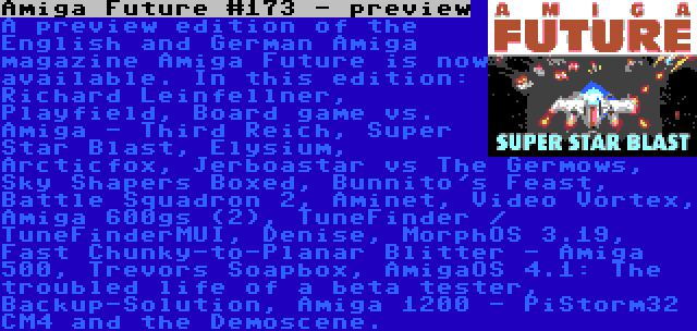 Amiga Future #173 - preview | A preview edition of the English and German Amiga magazine Amiga Future is now available. In this edition: Richard Leinfellner, Playfield, Board game vs. Amiga - Third Reich, Super Star Blast, Elysium, Arcticfox, Jerboastar vs The Germows, Sky Shapers Boxed, Bunnito's Feast, Battle Squadron 2, Aminet, Video Vortex, Amiga 600gs (2), TuneFinder / TuneFinderMUI, Denise, MorphOS 3.19, Fast Chunky-to-Planar Blitter - Amiga 500, Trevors Soapbox, AmigaOS 4.1: The troubled life of a beta tester, Backup-Solution, Amiga 1200 - PiStorm32 CM4 and the Demoscene.