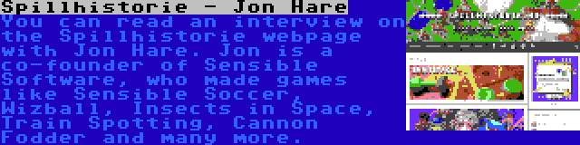 Spillhistorie - Jon Hare | You can read an interview on the Spillhistorie webpage with Jon Hare. Jon is a co-founder of Sensible Software, who made games like Sensible Soccer, Wizball, Insects in Space, Train Spotting, Cannon Fodder and many more.