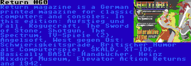 Return #60 | Return magazine is a German printed magazine for classic computers and consoles. In this edition: Aufstieg und Fall, Roguecraft, The Sword of Stone, Shotgun, The Spectrum, TV-Spiele (2), Angelsoft, West gegen Ost: Schwierigkeitsgrade, Britischer Humor als Computerspiel, SKALD, XT-IDE, Basically BASIC: Handbücher, Heinz Nixdorf Museum, Elevator Action Returns and 1942.