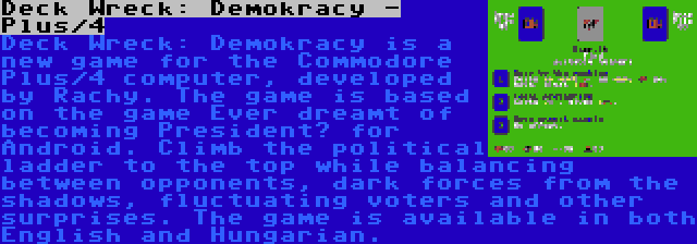 Deck Wreck: Demokracy - Plus/4 | Deck Wreck: Demokracy is a new game for the Commodore Plus/4 computer, developed by Rachy. The game is based on the game Ever dreamt of becoming President? for Android. Climb the political ladder to the top while balancing between opponents, dark forces from the shadows, fluctuating voters and other surprises. The game is available in both English and Hungarian.