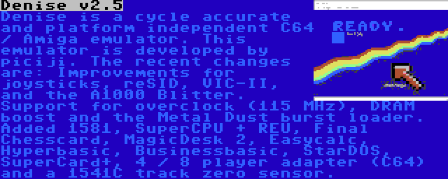 Denise v2.5 | Denise is a cycle accurate and platform independent C64 / Amiga emulator. This emulator is developed by piciji. The recent changes are: Improvements for joysticks, reSID, VIC-II, and the A1000 Blitter. Support for overclock (115 MHz), DRAM boost and the Metal Dust burst loader. Added 1581, SuperCPU + REU, Final Chesscard, MagicDesk 2, Easycalc, Hyperbasic, Businessbasic, StarDOS, SuperCard+, 4 / 8 player adapter (C64) and a 1541C track zero sensor.