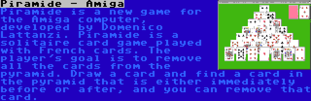 Piramide - Amiga | Piramide is a new game for the Amiga computer, developed by Domenico Lattanzi. Piramide is a solitaire card game played with French cards. The player's goal is to remove all the cards from the pyramid. Draw a card and find a card in the pyramid that is either immediately before or after, and you can remove that card.