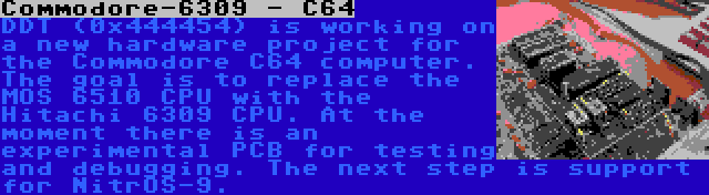 Commodore-6309 - C64 | DDT (0x444454) is working on a new hardware project for the Commodore C64 computer. The goal is to replace the MOS 6510 CPU with the Hitachi 6309 CPU. At the moment there is an experimental PCB for testing and debugging. The next step is support for NitrOS-9.