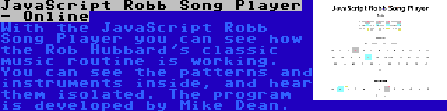 JavaScript Robb Song Player - Online | With the JavaScript Robb Song Player you can see how the Rob Hubbard's classic music routine is working. You can see the patterns and instruments inside, and hear them isolated. The program is developed by Mike Dean.