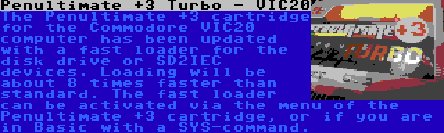 Penultimate +3 Turbo - VIC20 | The Penultimate +3 cartridge for the Commodore VIC20 computer has been updated with a fast loader for the disk drive or SD2IEC devices. Loading will be about 8 times faster than standard. The fast loader can be activated via the menu of the Penultimate +3 cartridge, or if you are in Basic with a SYS-command.