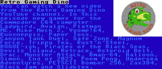 Retro Gaming Dino | You can watch a new video from the Retro Gaming Dino YouTube channel. In this episode new games for the Commodore C64 computer: Ladybird, Avalan, Platman MC, Mike Mech 2, Yoomp!64, Kuusneppis, Paper Toss, Canyon Tank Duel, Safe Zone, Magnum Force, Trippy Tea, Rust'n'Steel, ROGUE-ish, Pirates of the Black Seas, Devils Island, Retrace, Asteroid Belt, Drac, Monster Attack, Bman-64, Balloon, Simon, End of 2023, Poem Pong, Undersea Adventures, PETSCII Bomber 256, Zax384, Block Jam and Slidblox.