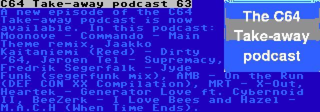 C64 Take-away podcast 63 | A new episode of the C64 Take-away podcast is now available. In this podcast: Moonove - Commando - Main Theme remix, Jaakko Kaitaniemi (Reed) - Dirty '64, Jeroen Tel - Supremacy, Fredrik Segerfalk - Jyde Funk (segerfunk mix), AMB - On the Run (DEF CON XX Compilation), MRT - X-Out, Heartek - Generator Love ft. Cybernoid II, BeeZerk - I Love Bees and Hazel - M.A.C.H (When Time Ends).