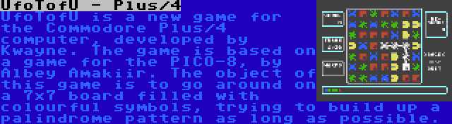 UfoTofU - Plus/4 | UfoTofU is a new game for the Commodore Plus/4 computer, developed by Kwayne. The game is based on a game for the PICO-8, by Albey Amakiir. The object of this game is to go around on a 7x7 board filled with colourful symbols, trying to build up a palindrome pattern as long as possible.