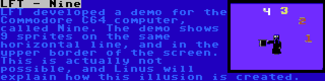 LFT - Nine | LFT developed a demo for the Commodore C64 computer, called Nine. The demo shows 9 sprites on the same horizontal line, and in the upper border of the screen. This is actually not possible, and Linus will explain how this illusion is created.