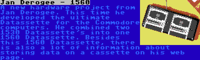 Jan Derogee - 1560 | A new hardware project from Jan Derogee. This time he developed the ultimate Datassette for the Commodore computers. He combined two 1530 Datassette's into one 1560 Datassette. Besides this 1560 Datassette, there is also a lot of information about storing data on a cassette on his web page.