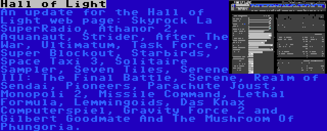 Hall of Light | An update for the Hall of Light web page: Skyrock La SuperRadio, Athanor 2, Aquanaut, Strider, After The War, Ultimatum, Task Force, Super Blockout, Starbirds, Space Taxi 3, Solitaire Sampler, Seven Tiles, Serene III: The Final Battle, Serene, Realm of Sendai, Pioneers, Parachute Joust, Monopoli 2, Missile Command, Lethal Formula, Lemmingoids, Das Knax Computerspiel, Gravity Force 2 and Gilbert Goodmate And The Mushroom Of Phungoria.