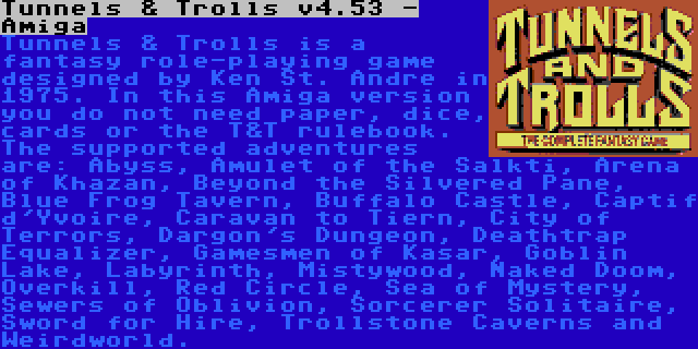 Tunnels & Trolls v4.53 - Amiga | Tunnels & Trolls is a fantasy role-playing game designed by Ken St. Andre in 1975. In this Amiga version you do not need paper, dice, cards or the T&T rulebook. The supported adventures are: Abyss, Amulet of the Salkti, Arena of Khazan, Beyond the Silvered Pane, Blue Frog Tavern, Buffalo Castle, Captif d'Yvoire, Caravan to Tiern, City of Terrors, Dargon's Dungeon, Deathtrap Equalizer, Gamesmen of Kasar, Goblin Lake, Labyrinth, Mistywood, Naked Doom, Overkill, Red Circle, Sea of Mystery, Sewers of Oblivion, Sorcerer Solitaire, Sword for Hire, Trollstone Caverns and Weirdworld.