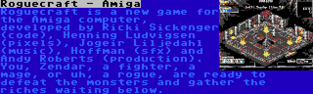 Roguecraft - Amiga | Roguecraft is a new game for the Amiga computer, developed by Ricki Sickenger (code), Henning Ludvigsen (pixels), Jogeir Liljedahl (music), Hoffman (sfx) and Andy Roberts (production). You, Zendar, a fighter, a mage, or uh, a rogue, are ready to defeat the monsters and gather the riches waiting below.