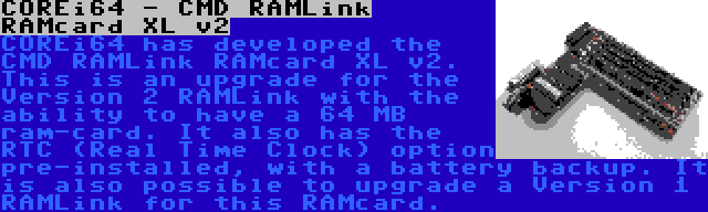 COREi64 - CMD RAMLink RAMcard XL v2 | COREi64 has developed the CMD RAMLink RAMcard XL v2. This is an upgrade for the Version 2 RAMLink with the ability to have a 64 MB ram-card. It also has the RTC (Real Time Clock) option pre-installed, with a battery backup. It is also possible to upgrade a Version 1 RAMLink for this RAMcard.