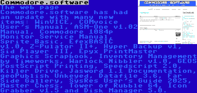 Commodore.software | The web page Commodore.software has had an update with many new items: WinVICE, COMvoice User's Manual, ASM-One v1.02 Manual, Commodore 1084p Monitor Service Manual, Sprite Basic, EfexBASIC v1.0, Z-Pulator II+, Hyper Backup v1, Sid Player III, Epyx PrintMaster Graphics Scrapbook, Inventory Management by Timeworks, Warlock Nibbler v1.0, GEOS PostScript Printing, Speedscript 2.0, Killer Drive, Jasword 1.1 Documentation, geoPublish Unkeyed, Datafile 3.6, Far Side Gallery, SysRes User's Guide 2025, Master Chess, Tower of Rubble 64, Icon Grabber v1.5 and Disk Manager 5.0.