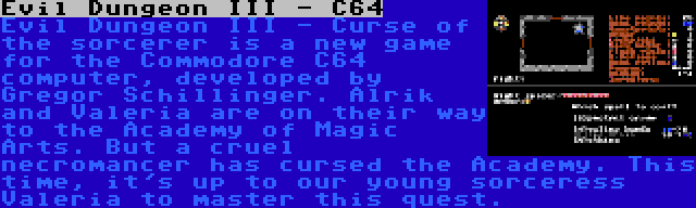 Evil Dungeon III - C64 | Evil Dungeon III - Curse of the sorcerer is a new game for the Commodore C64 computer, developed by Gregor Schillinger. Alrik and Valeria are on their way to the Academy of Magic Arts. But a cruel necromancer has cursed the Academy. This time, it's up to our young sorceress Valeria to master this quest.