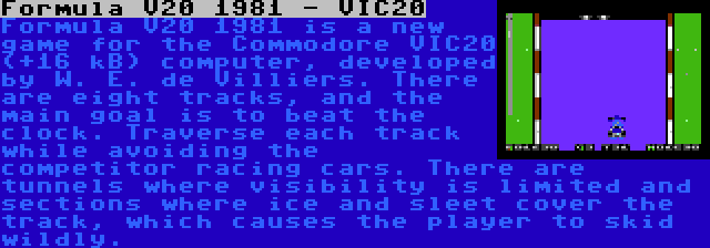 Formula V20 1981 - VIC20 | Formula V20 1981 is a new game for the Commodore VIC20 (+16 kB) computer, developed by W. E. de Villiers. There are eight tracks, and the main goal is to beat the clock. Traverse each track while avoiding the competitor racing cars. There are tunnels where visibility is limited and sections where ice and sleet cover the track, which causes the player to skid wildly.