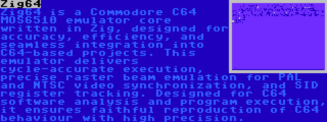 Zig64 | Zig64 is a Commodore C64 MOS6510 emulator core written in Zig, designed for accuracy, efficiency, and seamless integration into C64-based projects. This emulator delivers cycle-accurate execution, precise raster beam emulation for PAL and NTSC video synchronization, and SID register tracking. Designed for C64 software analysis and program execution, it ensures faithful reproduction of C64 behaviour with high precision.