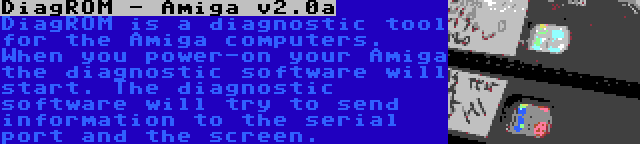 DiagROM - Amiga v2.0a | DiagROM is a diagnostic tool for the Amiga computers. When you power-on your Amiga the diagnostic software will start. The diagnostic software will try to send information to the serial port and the screen.