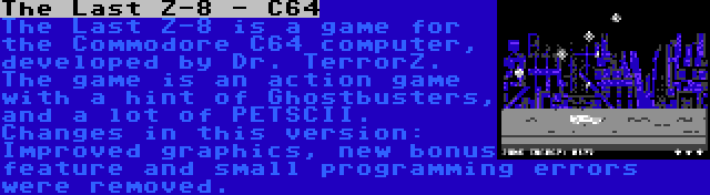 The Last Z-8 - C64 | The Last Z-8 is a game for the Commodore C64 computer, developed by Dr. TerrorZ. The game is an action game with a hint of Ghostbusters, and a lot of PETSCII. Changes in this version: Improved graphics, new bonus feature and small programming errors were removed.