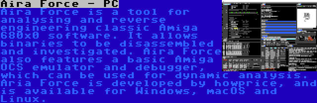 Aira Force - PC | Aira Force is a tool for analysing and reverse engineering classic Amiga 680x0 software. It allows binaries to be disassembled and investigated. Aira Force also features a basic Amiga OCS emulator and debugger, which can be used for dynamic analysis. Aria Force is developed by howprice, and is available for Windows, macOS and Linux.