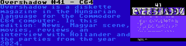 Overshadow #41 - C64 | Overshadow is a diskette magazine in the Hungarian language for the Commodore C64 computer. In this edition: News, Magyar scene, movies, reviews, an interview with Hollander and the parties from the year 2024.