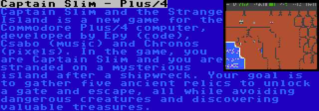 Captain Slim - Plus/4 | Captain Slim and the Strange Island is a new game for the Commodore Plus/4 computer, developed by Epy (code), Csabo (music) and Chronos (pixels). In the game, you are Captain Slim and you are stranded on a mysterious island after a shipwreck. Your goal is to gather five ancient relics to unlock a gate and escape, all while avoiding dangerous creatures and discovering valuable treasures.