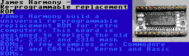 James Harmony - Re-programmable replacement ROM | James Harmony build a universal re-programmable replacement ROM for retro computers. This board is designed to replace the old 2364, 2332, and 2316 mask ROMs. A few examples are: Commodore VIC20 and C64 Char, Kernel and Basic ROMs.