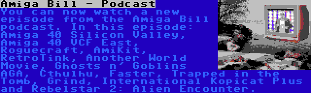 Amiga Bill - Podcast | You can now watch a new episode from the Amiga Bill podcast. In this episode: Amiga 40 Silicon Valley, Amiga 40 VCF East, Roguecraft, AmiKit, RetroTink, Another World Movie, Ghosts n' Goblins AGA, Cthulhu, Faster, Trapped in the Tomb, Grind, International Kopicat Plus and Rebelstar 2: Alien Encounter.