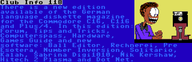 Club Info 118 | There is a new edition available of the German language diskette magazine for the Commodore C16, C116 and Plus/4. In this edition: Forum, Tips and Tricks, Computerspass, Hardware, Games Guide and new software: Ball Editor, Rechnerei, Pre Esotera, Number Inversion, Solitario, Kalah, Sabrina Digi1010, Nik Kershaw, Hitech 2 Plasma and Dot Net.