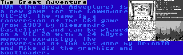 The Great Adventure | TGA (The Great Adventure) is a new game for the Commodore VIC-20. The game is a conversion of the C64 game from 1983 by Alessandro Castellari and can be played on a VIC-20 with a 24 kByte memory expansion. The conversion of TGA was done by Orion70 and Mike did the graphics and bootloader.