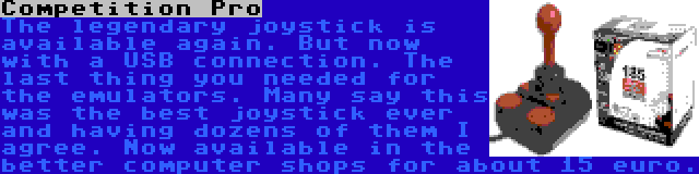 Competition Pro | The legendary joystick is available again. But now with a USB connection. The last thing you needed for the emulators. Many say this was the best joystick ever and having dozens of them I agree. Now available in the better computer shops for about 15 euro.