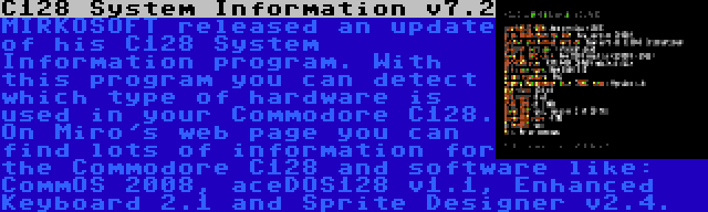 C128 System Information v7.2 | MIRKOSOFT released an update of his C128 System Information program. With this program you can detect which type of hardware is used in your Commodore C128. On Miro's web page you can find lots of information for the Commodore C128 and software like: CommOS 2008, aceDOS128 v1.1, Enhanced Keyboard 2.1 and Sprite Designer v2.4.