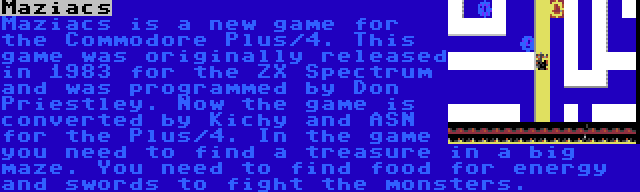 Maziacs | Maziacs is a new game for the Commodore Plus/4. This game was originally released in 1983 for the ZX Spectrum and was programmed by Don Priestley. Now the game is converted by Kichy and ASN for the Plus/4. In the game you need to find a treasure in a big maze. You need to find food for energy and swords to fight the monsters.