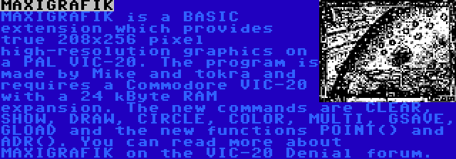 MAXIGRAFIK | MAXIGRAFIK is a BASIC extension which provides true 208x256 pixel high-resolution graphics on a PAL VIC-20. The program is made by Mike and tokra and requires a Commodore VIC-20 with a 24 kByte RAM expansion. The new commands are CLEAR, SHOW, DRAW, CIRCLE, COLOR, MULTI, GSAVE, GLOAD and the new functions POINT() and ADR(). You can read more about MAXIGRAFIK on the VIC-20 Denial forum.