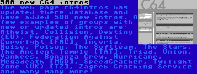 500 new C64 intros | The web page c64Intros has updated there database and have added 500 new intros. A few examples of groups with new or updated intros are: Atheist, Collision, Destiny (EU), Federation Against Copyright [FAC], Inceria, Noise, Poison, The Softteam, The Stars, The Ancient Temple [TAT], Triad, Union, Yankees, Bonanza Crew, Hurricane, Megadeath [MGD], SpeedCracker, Twilight Zone (UK) [TZ], Zagreb Cracking Service and many many more!