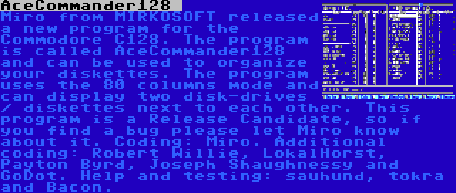 AceCommander128  | Miro from MIRKOSOFT released a new program for the Commodore C128. The program is called AceCommander128 and can be used to organize your diskettes. The program uses the 80 columns mode and can display two disk-drives / diskettes next to each other. This program is a Release Candidate, so if you find a bug please let Miro know about it. Coding: Miro. Additional coding: Robert Willie, LokalHorst, Payton Byrd, Joseph Shaughnessy and GoDot. Help and testing: sauhund, tokra and Bacon.