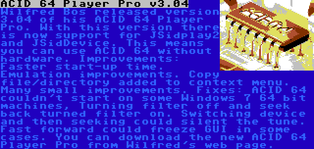 ACID 64 Player Pro v3.04 | Wilfred Bos released version 3.04 of his ACID 64 Player Pro. With this version there is now support for JSidplay2 and JSidDevice. This means you can use ACID 64 without hardware. Improvements: Faster start-up time. Emulation improvements. Copy file/directory added to context menu. Many small improvements. Fixes: ACID 64 couldn't start on some Windows 7 64 bit machines, Turning filter off and seek back turned filter on. Switching device and then seeking could silent the tune. Fast forward could freeze GUI in some cases.
You can download the new ACID 64 Player Pro from Wilfred's web page.