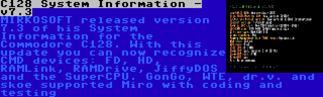 C128 System Information - v7.3 | MIRKOSOFT released version 7.3 of his System Information for the Commodore C128. With this update you can now recognize CMD devices: FD, HD, RAMLink, RAMDrive, JiffyDOS and the SuperCPU. GonGo, WTE, dr.v. and skoe supported Miro with coding and testing