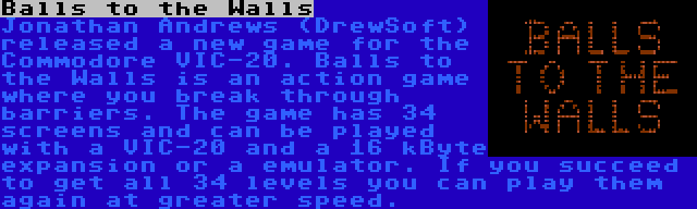 Balls to the Walls | Jonathan Andrews (DrewSoft) released a new game for the Commodore VIC-20. Balls to the Walls is an action game where you break through barriers. The game has 34 screens and can be played with a VIC-20 and a 16 kByte expansion or a emulator. If you succeed to get all 34 levels you can play them again at greater speed.