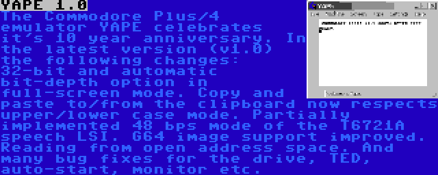 YAPE 1.0 | The Commodore Plus/4 emulator YAPE celebrates it's 10 year anniversary. In the latest version (v1.0) the following changes: 32-bit and automatic bit-depth option in full-screen mode. Copy and paste to/from the clipboard now respects upper/lower case mode. Partially implemented 48 bps mode of the T6721A speech LSI. G64 image support improved. Reading from open address space. And many bug fixes for the drive, TED, auto-start, monitor etc.