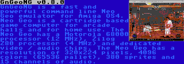 GnGeoNG v0.8.0 | GnGeoNG is a fast and powerful command line Neo Geo emulator for Amiga OS4. Neo Geo is a cartridge based game computer for arcade halls and for home use. The Neo Geo has a Motorola 68000 processor (12 MHz), Zilog Z80 processor (4 MHz) and dedicated video / audio chips. The Neo Geo has a resolution of 320x224 pixels, 4096 colors (65536 pallet), 380 sprites and 15 channels of audio.