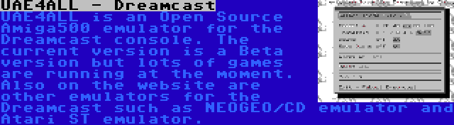 UAE4ALL - Dreamcast | UAE4ALL is an Open Source Amiga500 emulator for the Dreamcast console. The current version is a Beta version but lots of games are running at the moment. Also on the website are other emulators for the Dreamcast such as NEOGEO/CD emulator and Atari ST emulator.