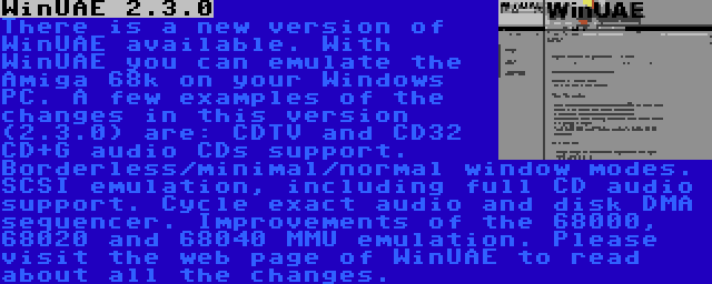 WinUAE 2.3.0 | There is a new version of WinUAE available. With WinUAE you can emulate the Amiga 68k on your Windows PC. A few examples of the changes in this version (2.3.0) are: CDTV and CD32 CD+G audio CDs support. Borderless/minimal/normal window modes. SCSI emulation, including full CD audio support. Cycle exact audio and disk DMA sequencer. Improvements of the 68000, 68020 and 68040 MMU emulation. Please visit the web page of WinUAE to read about all the changes.