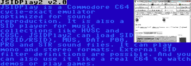 JSIDPlay2 v2.0 | JSIDPlay is a Commodore C64 cycle-exact emulator optimized for sound reproduction. It is also a SID player for music collections like HVSC and CGSC. JSIDPlay2 can load SID (PSID/RSID), MUS, DAT, P00, PRG and STR sound files. It can play mono and stereo formats. External SID filter definitions are possible. And you can also use it like a real C64 to watch demos or play games.