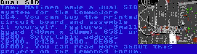 Dual SID | Tomi Malinen made a dual SID system for the Commodore C64. You can buy the printed circuit board and assemble it yourself. Features: Small board (40mm x 50mm). 6581 or 8580. Selectable address (D400, D420, D500, DE00, DF00). You can read more about this project on the Lemon64 forum.