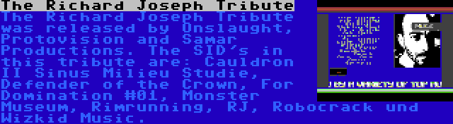 The Richard Joseph Tribute | The Richard Joseph Tribute was released by Onslaught, Protovision and Samar Productions. The SID's in this tribute are: Cauldron II Sinus Milieu Studie, Defender of the Crown, For Domination #01, Monster Museum, Rimrunning, RJ, Robocrack und Wizkid Music.