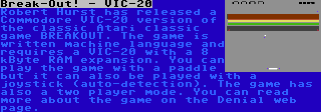 Break-Out! - VIC-20 | Robert Hurst has released a Commodore VIC-20 version of the classic Atari classic game BREAKOUT. The game is written machine language and requires a VIC-20 with a 8 kByte RAM expansion. You can play the game with a paddle but it can also be played with a joystick (auto-detection). The game has also a two player mode. You can read more about the game on the Denial web page.