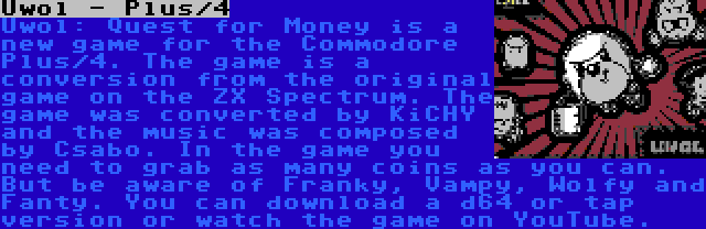 Uwol - Plus/4 | Uwol: Quest for Money is a new game for the Commodore Plus/4. The game is a conversion from the original game on the ZX Spectrum. The game was converted by KiCHY and the music was composed by Csabo. In the game you need to grab as many coins as you can. But be aware of Franky, Vampy, Wolfy and Fanty. You can download a d64 or tap version or watch the game on YouTube.