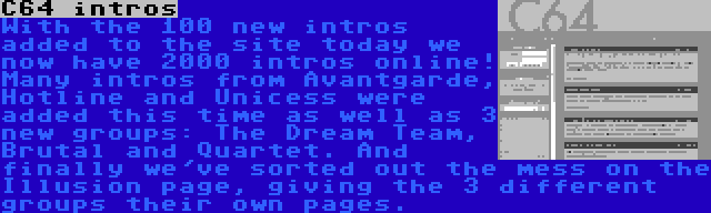 C64 intros | With the 100 new intros added to the site today we now have 2000 intros online! Many intros from Avantgarde, Hotline and Unicess were added this time as well as 3 new groups: The Dream Team, Brutal and Quartet. And finally we've sorted out the mess on the Illusion page, giving the 3 different groups their own pages.